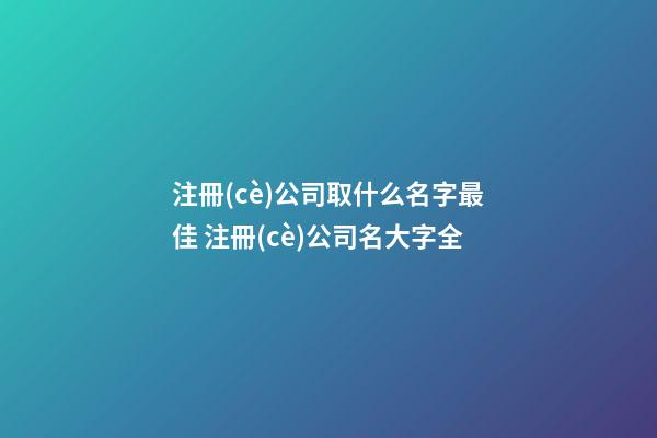 注冊(cè)公司取什么名字最佳 注冊(cè)公司名大字全